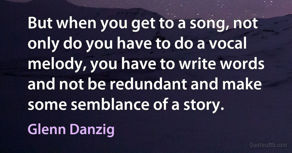 But when you get to a song, not only do you have to do a vocal melody, you have to write words and not be redundant and make some semblance of a story. (Glenn Danzig)