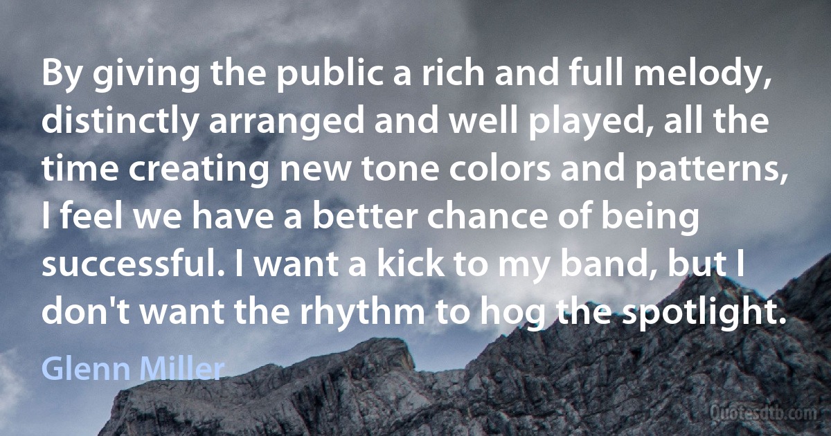 By giving the public a rich and full melody, distinctly arranged and well played, all the time creating new tone colors and patterns, I feel we have a better chance of being successful. I want a kick to my band, but I don't want the rhythm to hog the spotlight. (Glenn Miller)