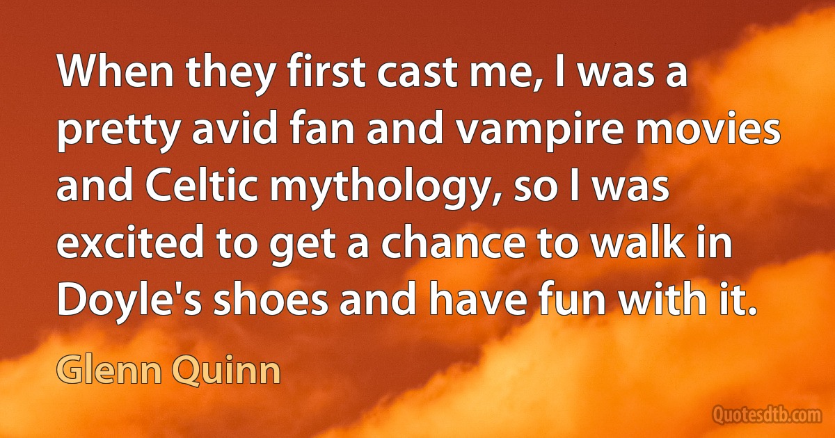 When they first cast me, I was a pretty avid fan and vampire movies and Celtic mythology, so I was excited to get a chance to walk in Doyle's shoes and have fun with it. (Glenn Quinn)