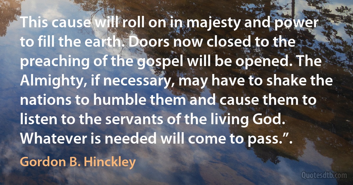 This cause will roll on in majesty and power to fill the earth. Doors now closed to the preaching of the gospel will be opened. The Almighty, if necessary, may have to shake the nations to humble them and cause them to listen to the servants of the living God. Whatever is needed will come to pass.”. (Gordon B. Hinckley)