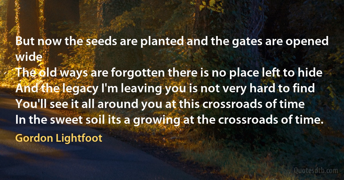 But now the seeds are planted and the gates are opened wide
The old ways are forgotten there is no place left to hide
And the legacy I'm leaving you is not very hard to find
You'll see it all around you at this crossroads of time
In the sweet soil its a growing at the crossroads of time. (Gordon Lightfoot)