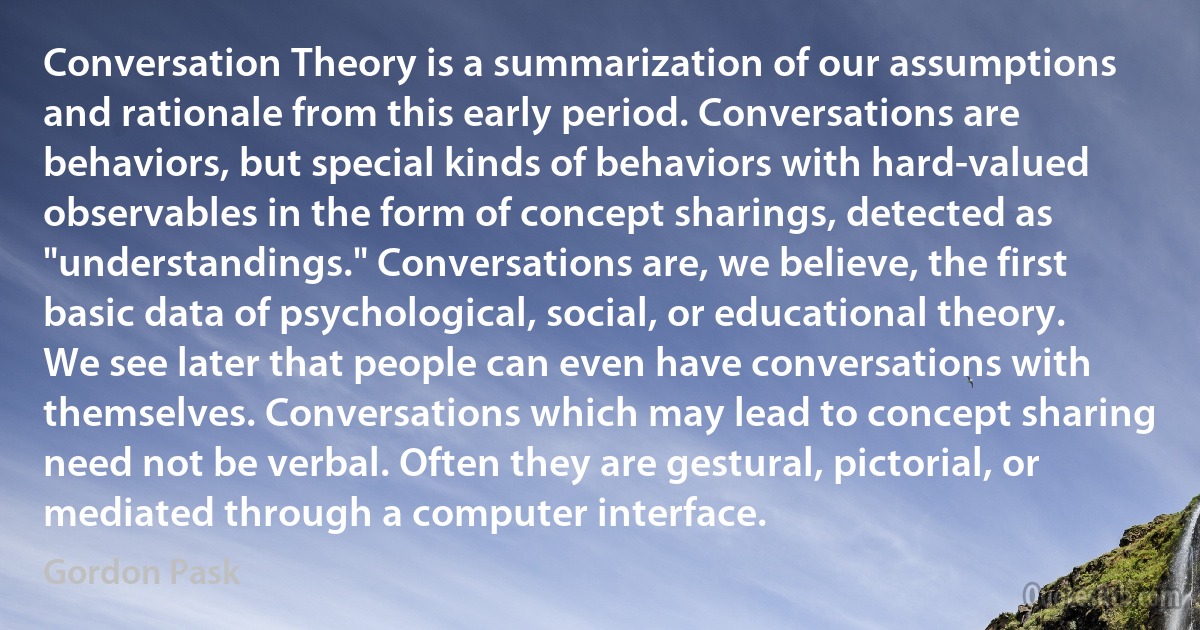 Conversation Theory is a summarization of our assumptions and rationale from this early period. Conversations are behaviors, but special kinds of behaviors with hard-valued observables in the form of concept sharings, detected as "understandings." Conversations are, we believe, the first basic data of psychological, social, or educational theory. We see later that people can even have conversations with themselves. Conversations which may lead to concept sharing need not be verbal. Often they are gestural, pictorial, or mediated through a computer interface. (Gordon Pask)