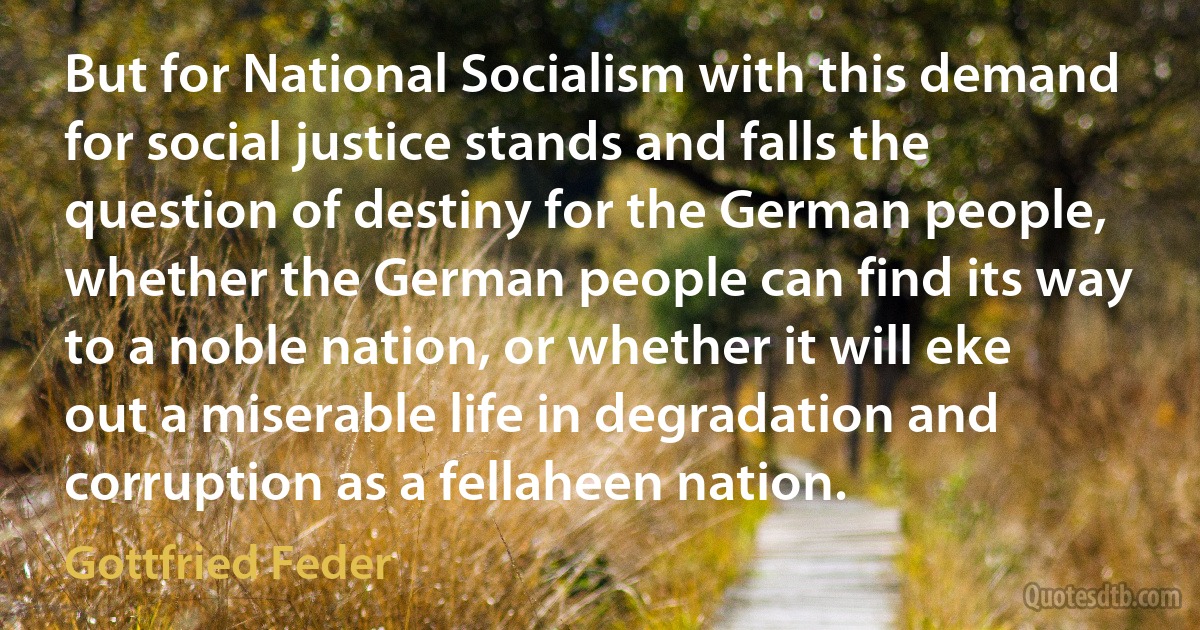 But for National Socialism with this demand for social justice stands and falls the question of destiny for the German people, whether the German people can find its way to a noble nation, or whether it will eke out a miserable life in degradation and corruption as a fellaheen nation. (Gottfried Feder)