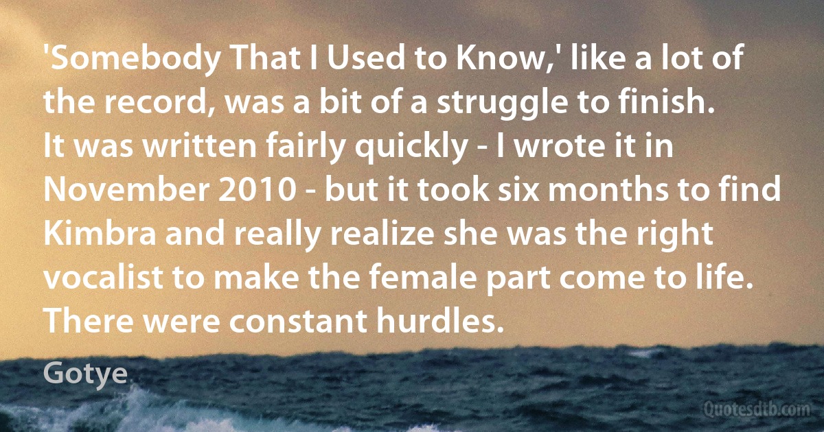 'Somebody That I Used to Know,' like a lot of the record, was a bit of a struggle to finish. It was written fairly quickly - I wrote it in November 2010 - but it took six months to find Kimbra and really realize she was the right vocalist to make the female part come to life. There were constant hurdles. (Gotye)