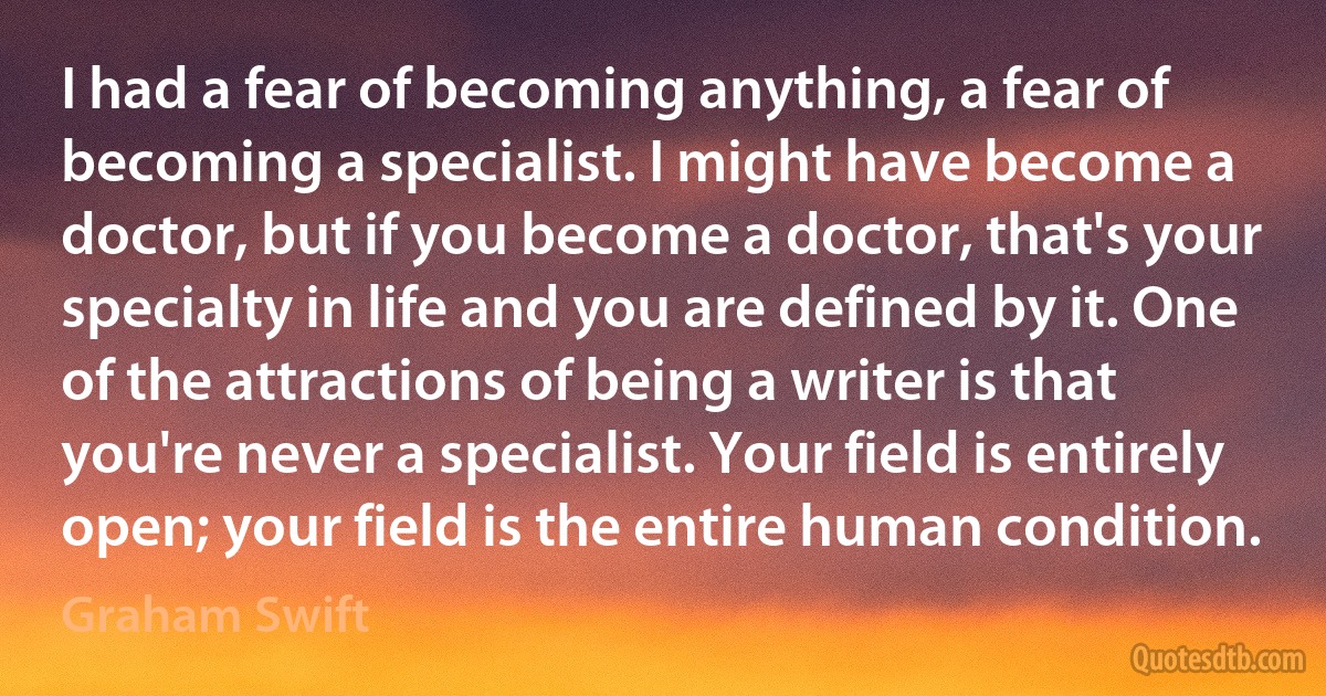 I had a fear of becoming anything, a fear of becoming a specialist. I might have become a doctor, but if you become a doctor, that's your specialty in life and you are defined by it. One of the attractions of being a writer is that you're never a specialist. Your field is entirely open; your field is the entire human condition. (Graham Swift)