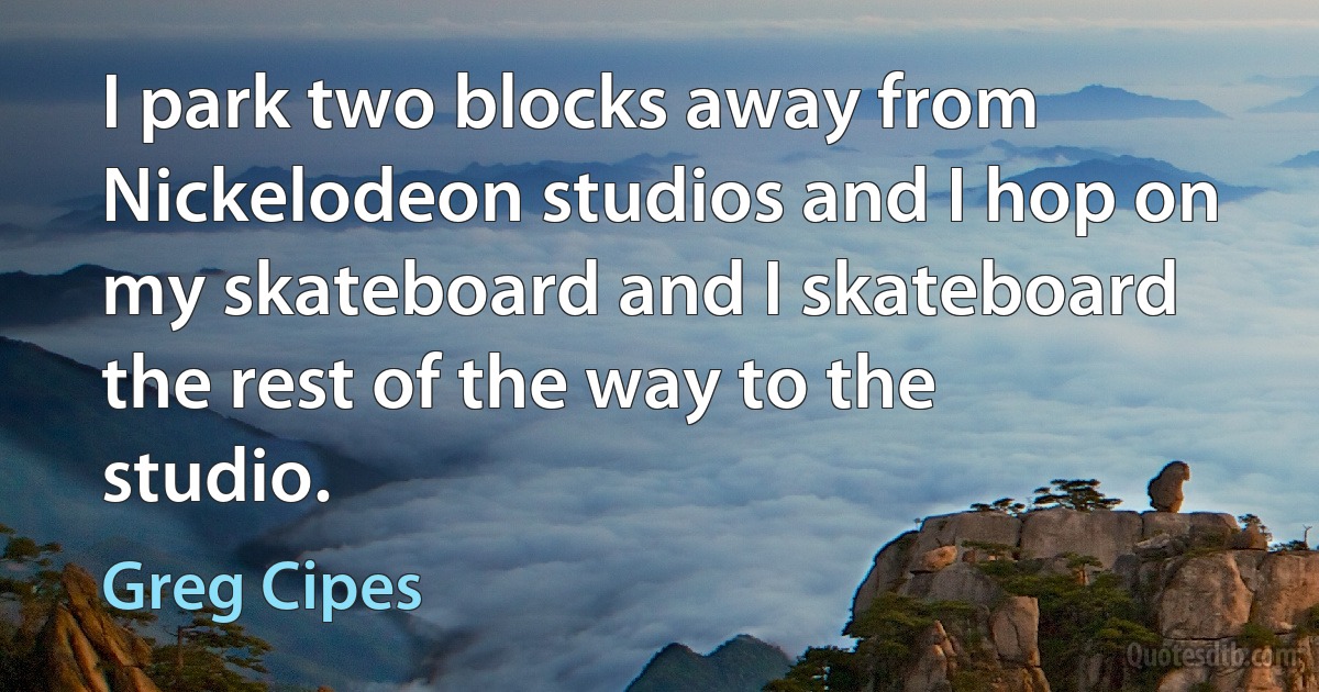 I park two blocks away from Nickelodeon studios and I hop on my skateboard and I skateboard the rest of the way to the studio. (Greg Cipes)