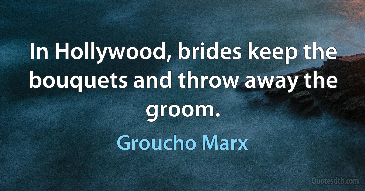 In Hollywood, brides keep the bouquets and throw away the groom. (Groucho Marx)