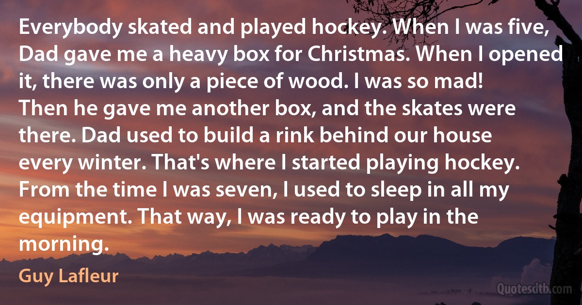 Everybody skated and played hockey. When I was five, Dad gave me a heavy box for Christmas. When I opened it, there was only a piece of wood. I was so mad! Then he gave me another box, and the skates were there. Dad used to build a rink behind our house every winter. That's where I started playing hockey. From the time I was seven, I used to sleep in all my equipment. That way, I was ready to play in the morning. (Guy Lafleur)