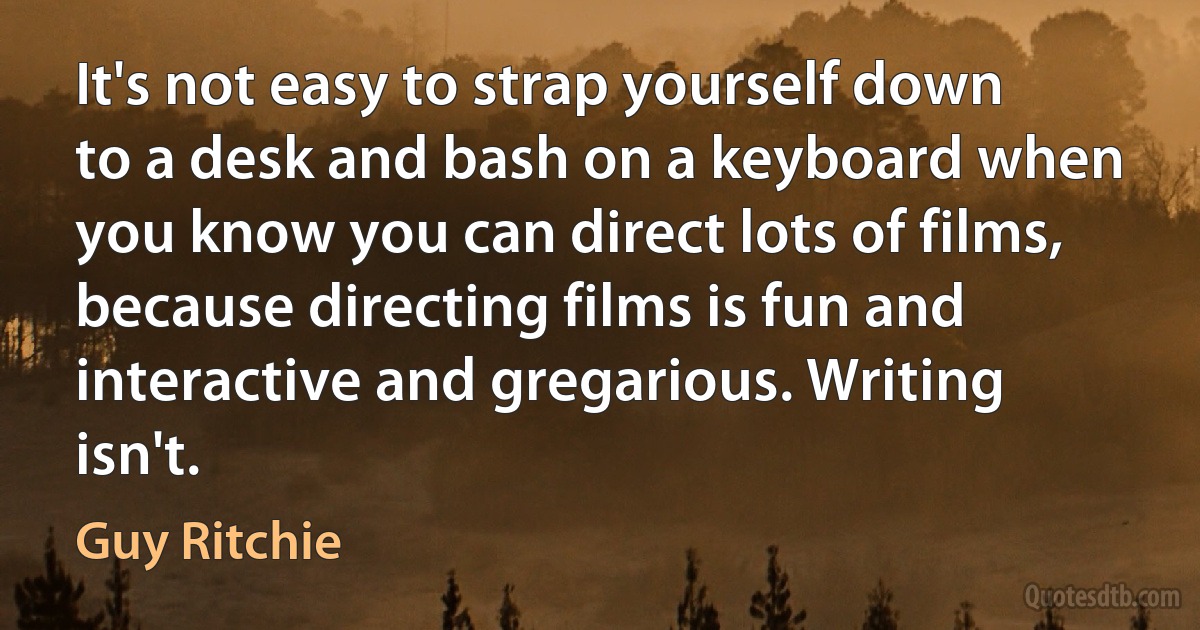 It's not easy to strap yourself down to a desk and bash on a keyboard when you know you can direct lots of films, because directing films is fun and interactive and gregarious. Writing isn't. (Guy Ritchie)