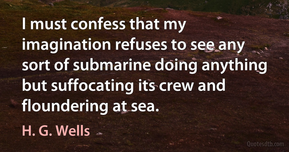 I must confess that my imagination refuses to see any sort of submarine doing anything but suffocating its crew and floundering at sea. (H. G. Wells)