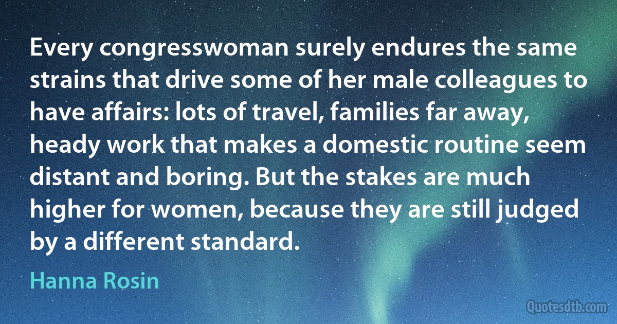 Every congresswoman surely endures the same strains that drive some of her male colleagues to have affairs: lots of travel, families far away, heady work that makes a domestic routine seem distant and boring. But the stakes are much higher for women, because they are still judged by a different standard. (Hanna Rosin)