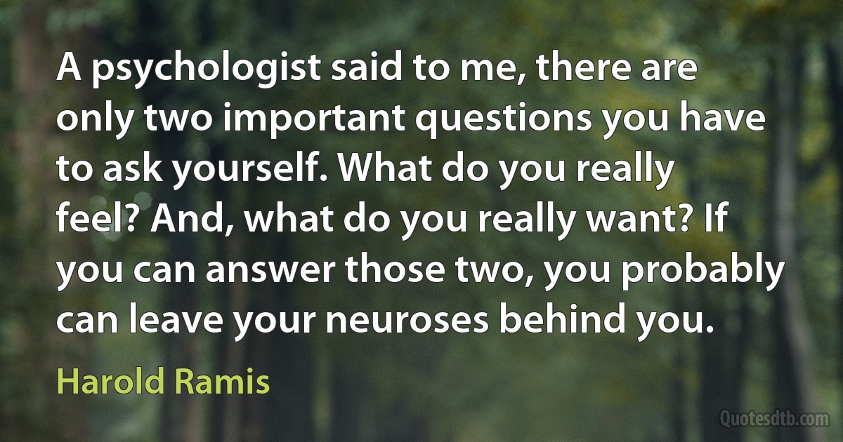 A psychologist said to me, there are only two important questions you have to ask yourself. What do you really feel? And, what do you really want? If you can answer those two, you probably can leave your neuroses behind you. (Harold Ramis)