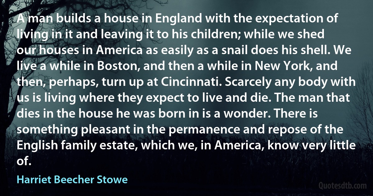 A man builds a house in England with the expectation of living in it and leaving it to his children; while we shed our houses in America as easily as a snail does his shell. We live a while in Boston, and then a while in New York, and then, perhaps, turn up at Cincinnati. Scarcely any body with us is living where they expect to live and die. The man that dies in the house he was born in is a wonder. There is something pleasant in the permanence and repose of the English family estate, which we, in America, know very little of. (Harriet Beecher Stowe)