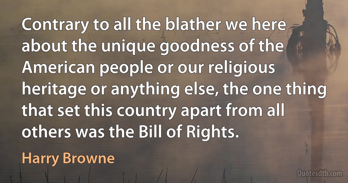 Contrary to all the blather we here about the unique goodness of the American people or our religious heritage or anything else, the one thing that set this country apart from all others was the Bill of Rights. (Harry Browne)