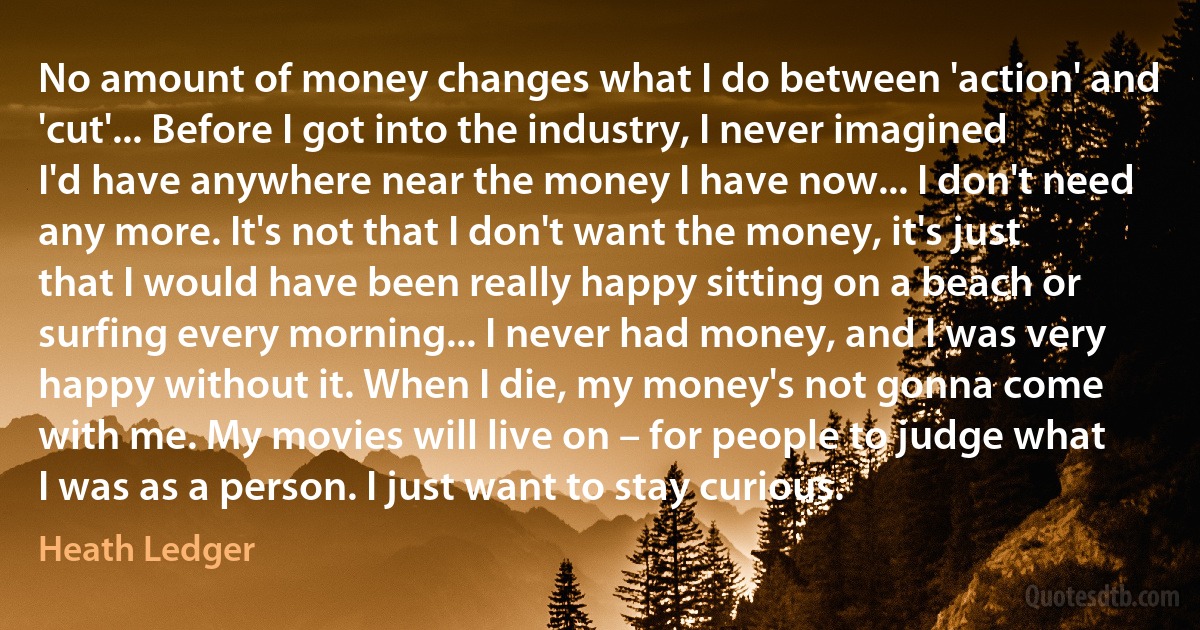 No amount of money changes what I do between 'action' and 'cut'... Before I got into the industry, I never imagined I'd have anywhere near the money I have now... I don't need any more. It's not that I don't want the money, it's just that I would have been really happy sitting on a beach or surfing every morning... I never had money, and I was very happy without it. When I die, my money's not gonna come with me. My movies will live on – for people to judge what I was as a person. I just want to stay curious. (Heath Ledger)