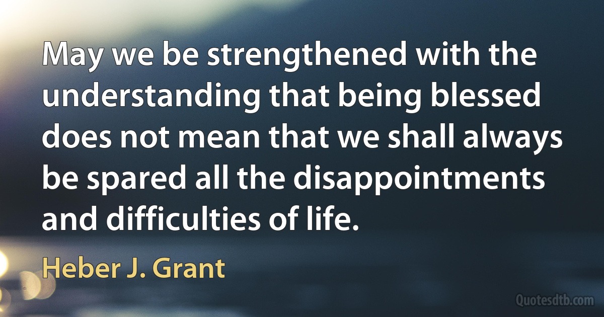 May we be strengthened with the understanding that being blessed does not mean that we shall always be spared all the disappointments and difficulties of life. (Heber J. Grant)