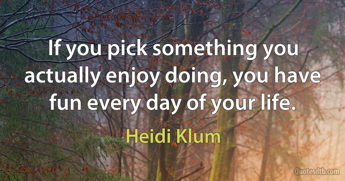 If you pick something you actually enjoy doing, you have fun every day of your life. (Heidi Klum)