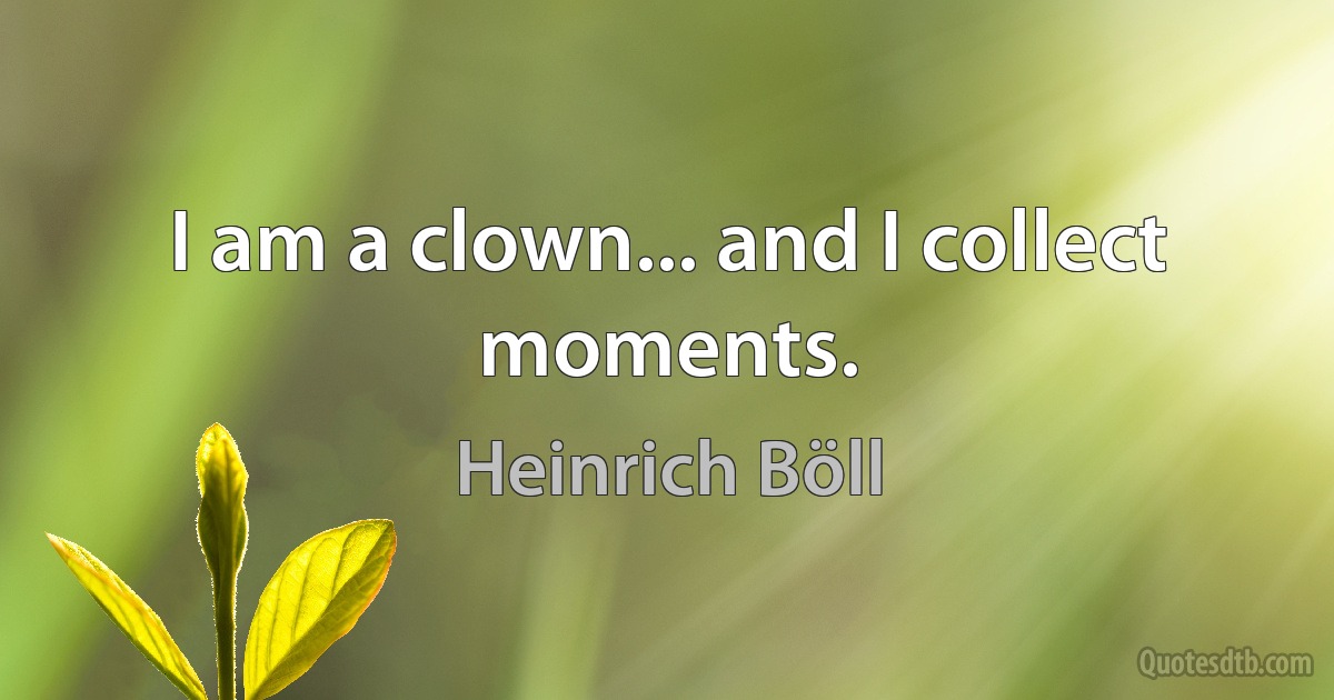 I am a clown... and I collect moments. (Heinrich Böll)