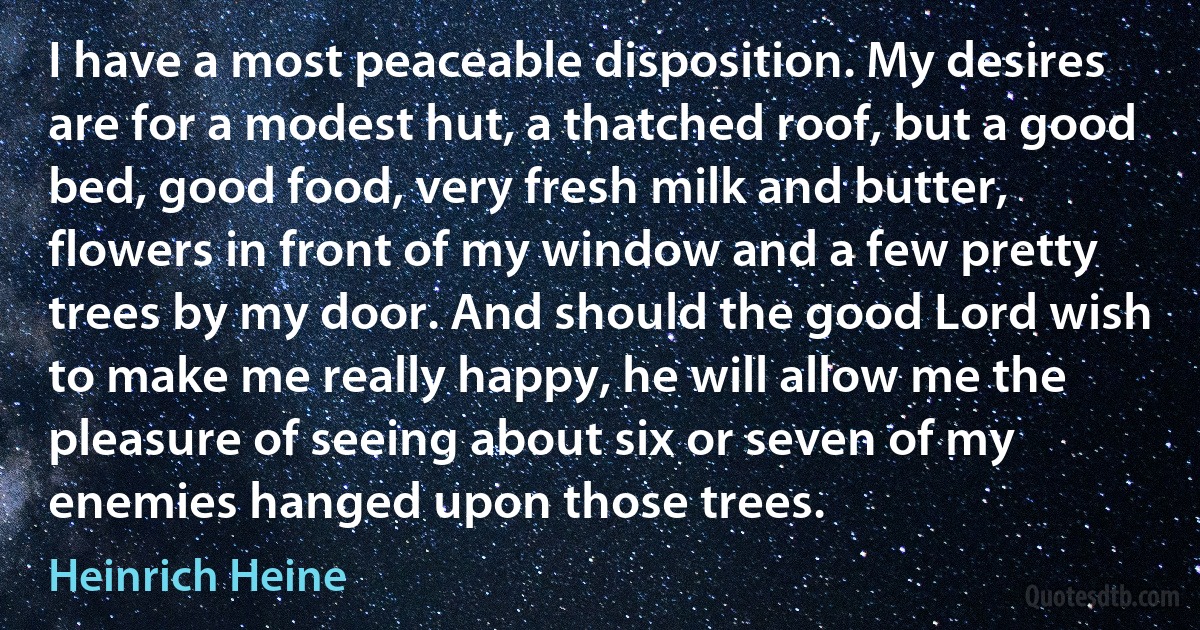 I have a most peaceable disposition. My desires are for a modest hut, a thatched roof, but a good bed, good food, very fresh milk and butter, flowers in front of my window and a few pretty trees by my door. And should the good Lord wish to make me really happy, he will allow me the pleasure of seeing about six or seven of my enemies hanged upon those trees. (Heinrich Heine)