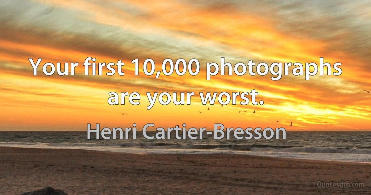 Your first 10,000 photographs are your worst. (Henri Cartier-Bresson)