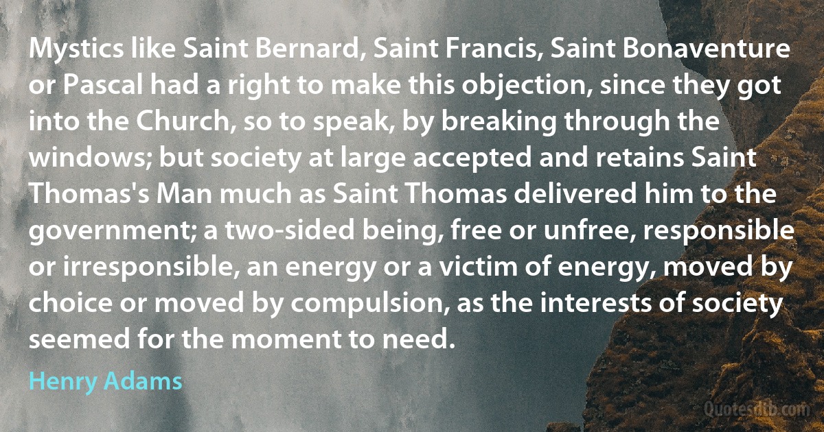 Mystics like Saint Bernard, Saint Francis, Saint Bonaventure or Pascal had a right to make this objection, since they got into the Church, so to speak, by breaking through the windows; but society at large accepted and retains Saint Thomas's Man much as Saint Thomas delivered him to the government; a two-sided being, free or unfree, responsible or irresponsible, an energy or a victim of energy, moved by choice or moved by compulsion, as the interests of society seemed for the moment to need. (Henry Adams)