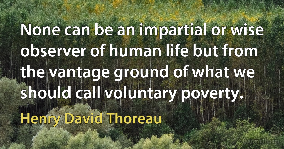 None can be an impartial or wise observer of human life but from the vantage ground of what we should call voluntary poverty. (Henry David Thoreau)