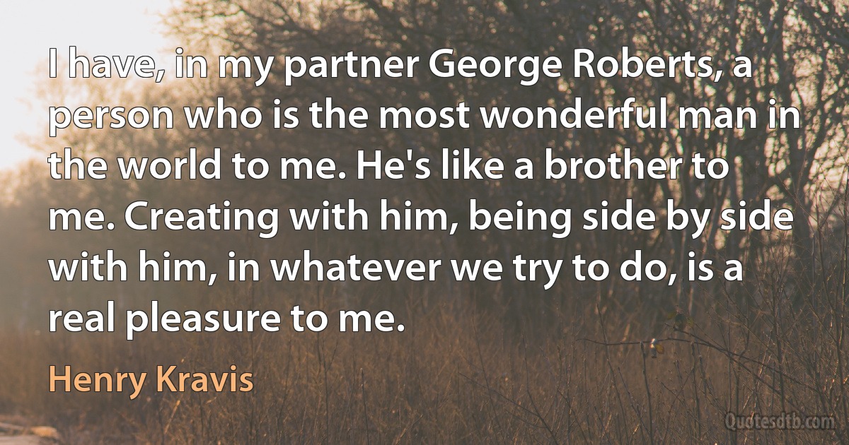 I have, in my partner George Roberts, a person who is the most wonderful man in the world to me. He's like a brother to me. Creating with him, being side by side with him, in whatever we try to do, is a real pleasure to me. (Henry Kravis)