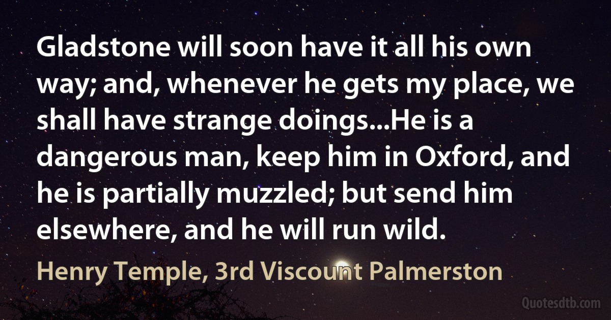 Gladstone will soon have it all his own way; and, whenever he gets my place, we shall have strange doings...He is a dangerous man, keep him in Oxford, and he is partially muzzled; but send him elsewhere, and he will run wild. (Henry Temple, 3rd Viscount Palmerston)