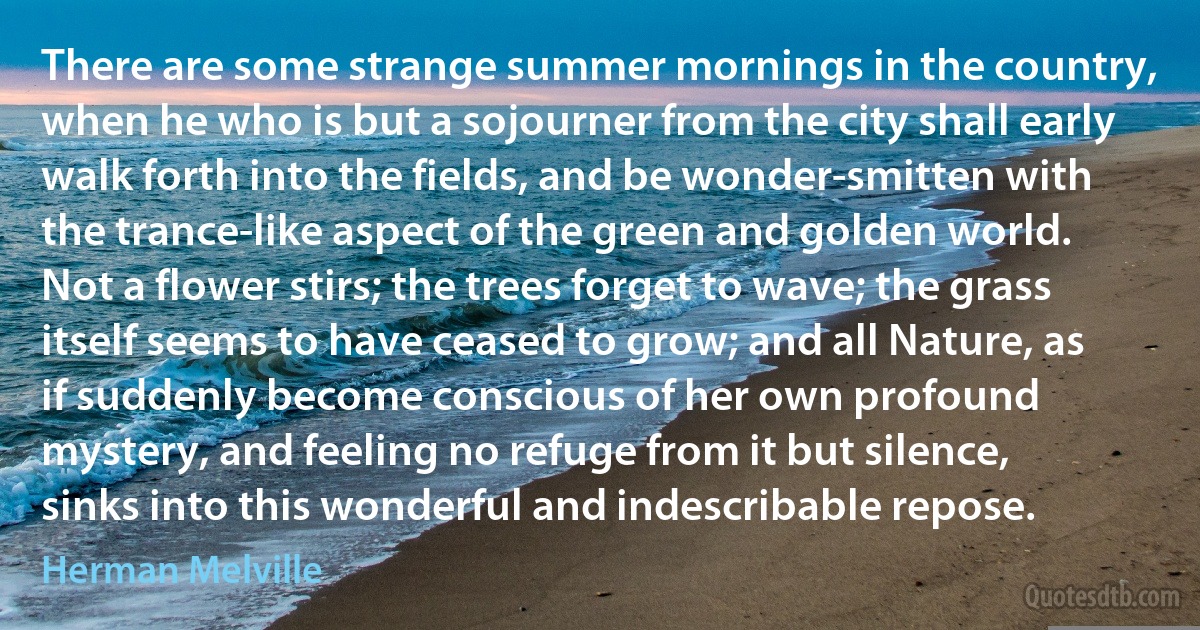 There are some strange summer mornings in the country, when he who is but a sojourner from the city shall early walk forth into the fields, and be wonder-smitten with the trance-like aspect of the green and golden world. Not a flower stirs; the trees forget to wave; the grass itself seems to have ceased to grow; and all Nature, as if suddenly become conscious of her own profound mystery, and feeling no refuge from it but silence, sinks into this wonderful and indescribable repose. (Herman Melville)