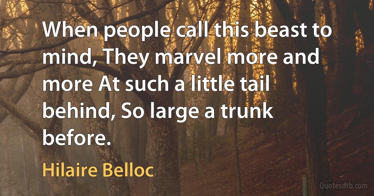 When people call this beast to mind, They marvel more and more At such a little tail behind, So large a trunk before. (Hilaire Belloc)