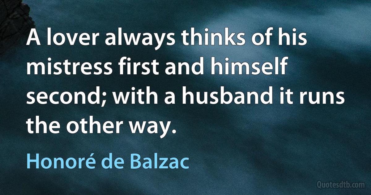 A lover always thinks of his mistress first and himself second; with a husband it runs the other way. (Honoré de Balzac)