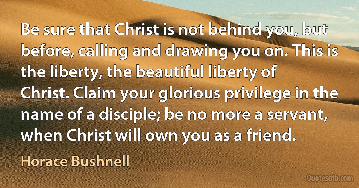 Be sure that Christ is not behind you, but before, calling and drawing you on. This is the liberty, the beautiful liberty of Christ. Claim your glorious privilege in the name of a disciple; be no more a servant, when Christ will own you as a friend. (Horace Bushnell)