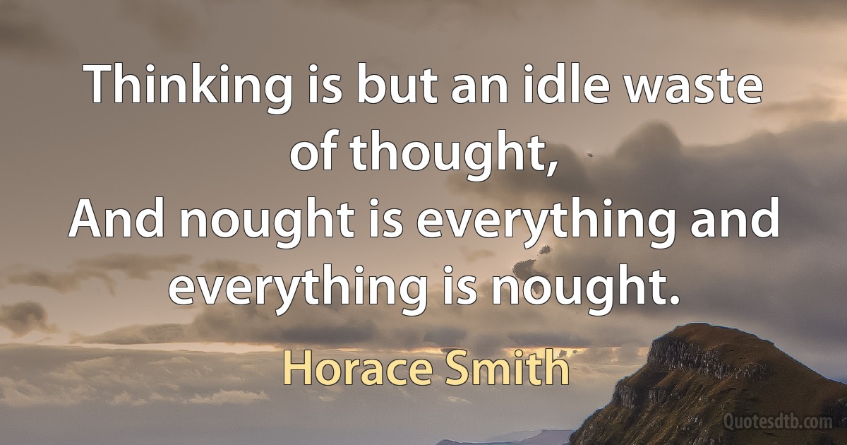 Thinking is but an idle waste of thought,
And nought is everything and everything is nought. (Horace Smith)