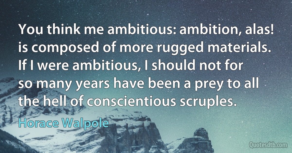 You think me ambitious: ambition, alas! is composed of more rugged materials. If I were ambitious, I should not for so many years have been a prey to all the hell of conscientious scruples. (Horace Walpole)