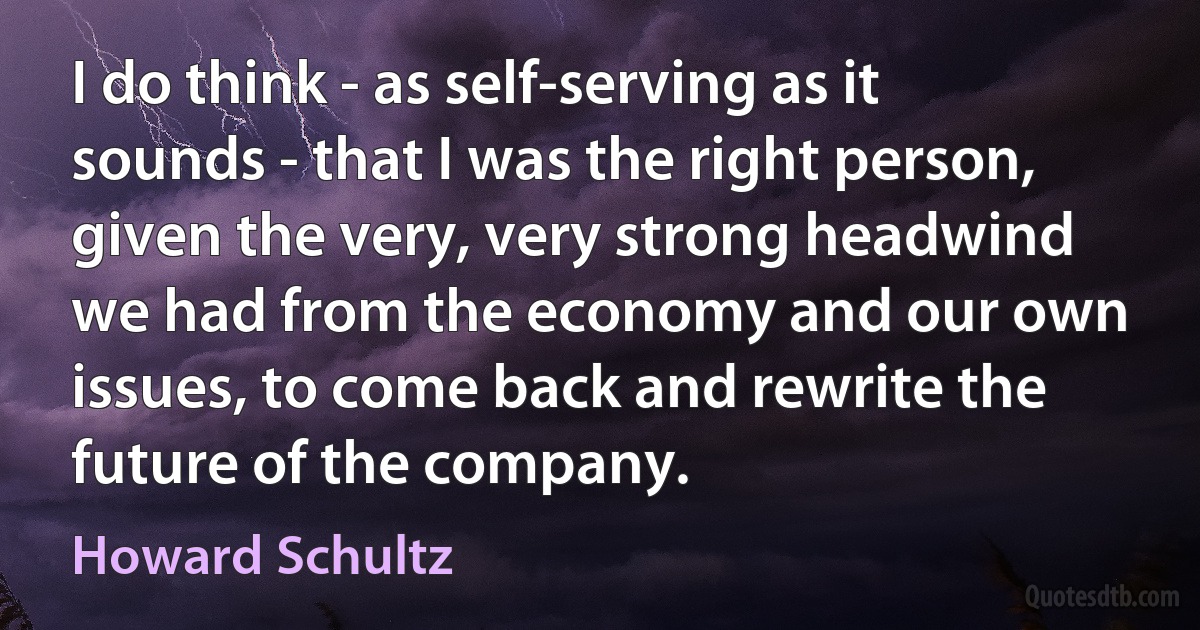 I do think - as self-serving as it sounds - that I was the right person, given the very, very strong headwind we had from the economy and our own issues, to come back and rewrite the future of the company. (Howard Schultz)