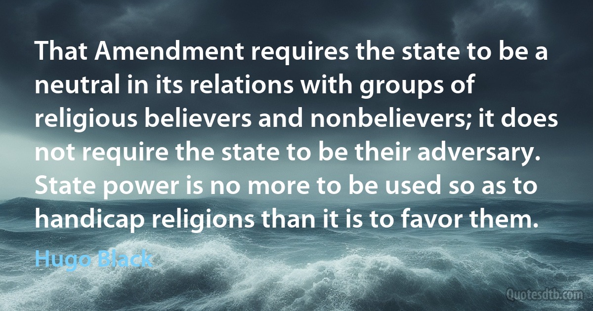 That Amendment requires the state to be a neutral in its relations with groups of religious believers and nonbelievers; it does not require the state to be their adversary. State power is no more to be used so as to handicap religions than it is to favor them. (Hugo Black)