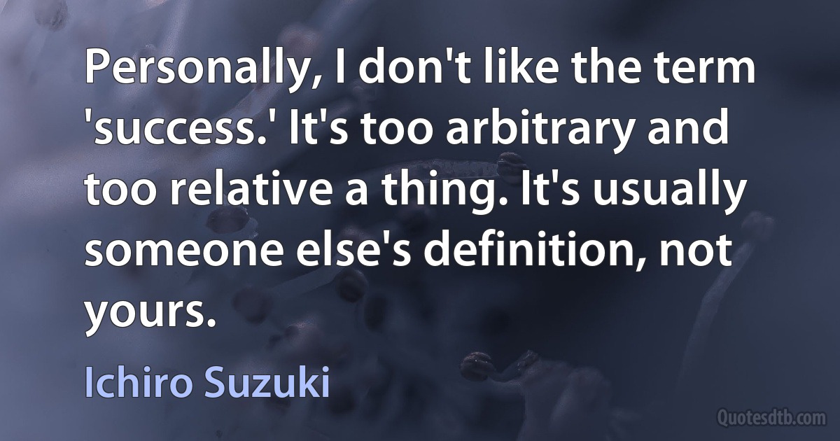 Personally, I don't like the term 'success.' It's too arbitrary and too relative a thing. It's usually someone else's definition, not yours. (Ichiro Suzuki)