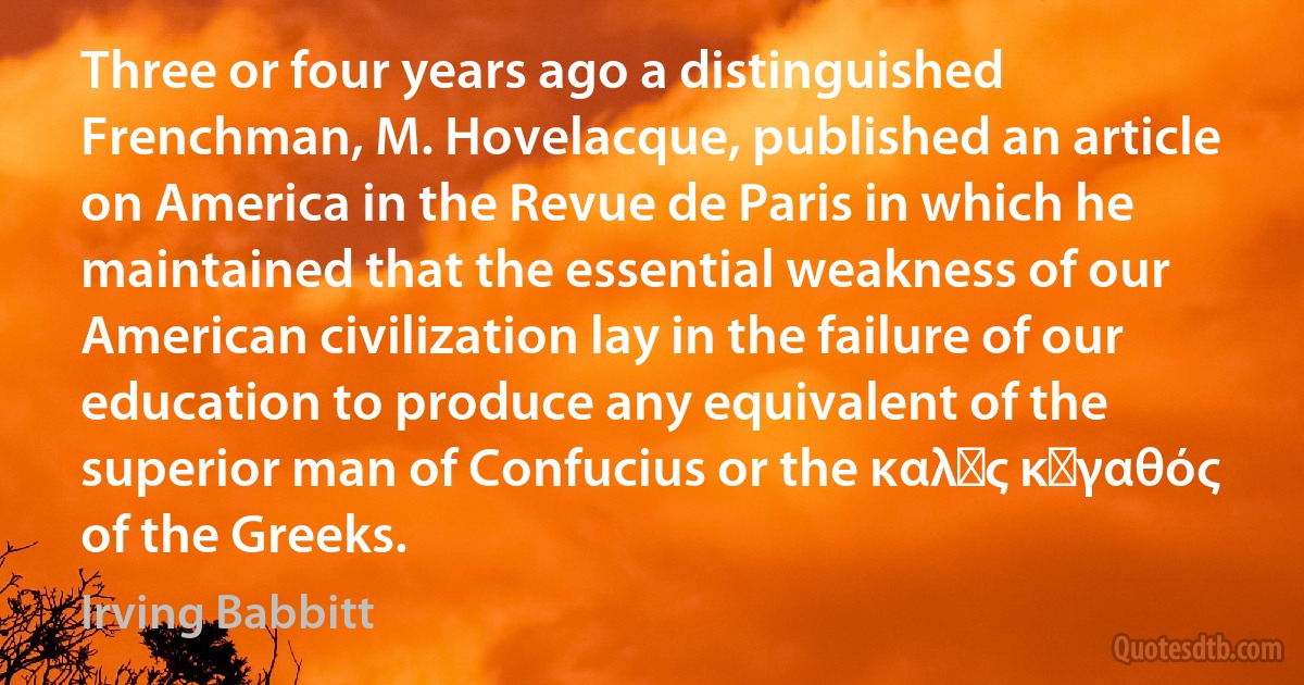 Three or four years ago a distinguished Frenchman, M. Hovelacque, published an article on America in the Revue de Paris in which he maintained that the essential weakness of our American civilization lay in the failure of our education to produce any equivalent of the superior man of Confucius or the καλὸς κἀγαθός of the Greeks. (Irving Babbitt)