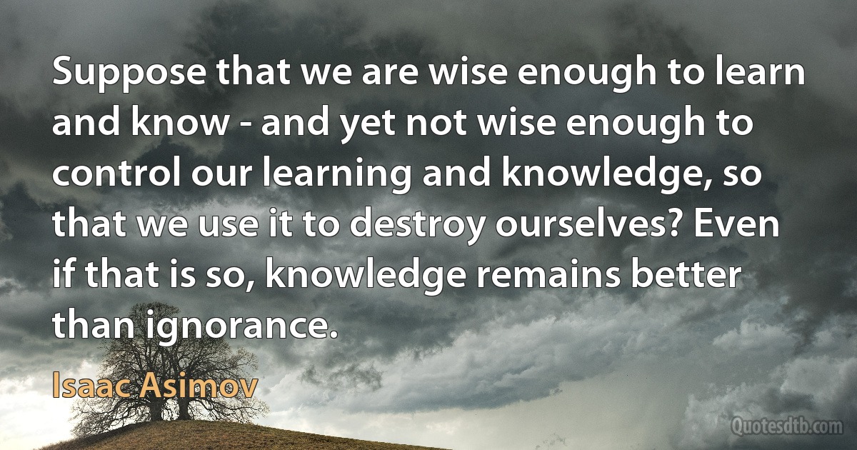 Suppose that we are wise enough to learn and know - and yet not wise enough to control our learning and knowledge, so that we use it to destroy ourselves? Even if that is so, knowledge remains better than ignorance. (Isaac Asimov)