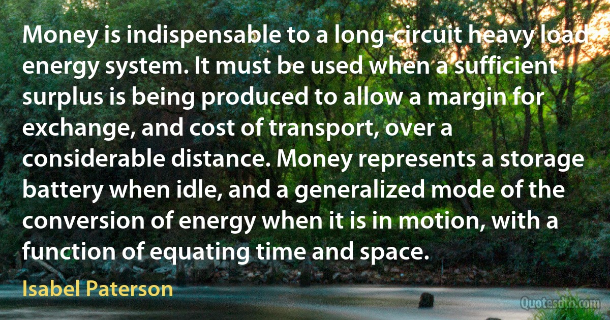 Money is indispensable to a long-circuit heavy load energy system. It must be used when a sufficient surplus is being produced to allow a margin for exchange, and cost of transport, over a considerable distance. Money represents a storage battery when idle, and a generalized mode of the conversion of energy when it is in motion, with a function of equating time and space. (Isabel Paterson)