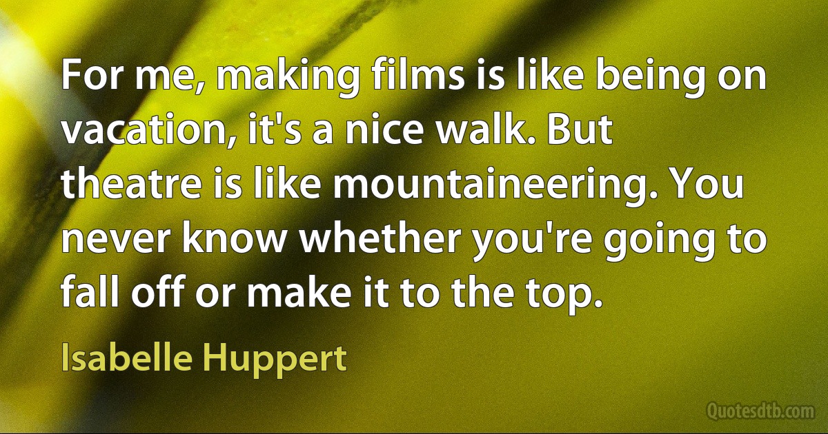 For me, making films is like being on vacation, it's a nice walk. But theatre is like mountaineering. You never know whether you're going to fall off or make it to the top. (Isabelle Huppert)