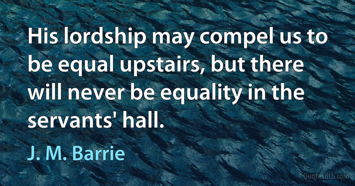 His lordship may compel us to be equal upstairs, but there will never be equality in the servants' hall. (J. M. Barrie)