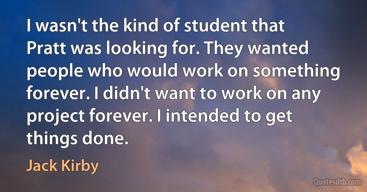 I wasn't the kind of student that Pratt was looking for. They wanted people who would work on something forever. I didn't want to work on any project forever. I intended to get things done. (Jack Kirby)