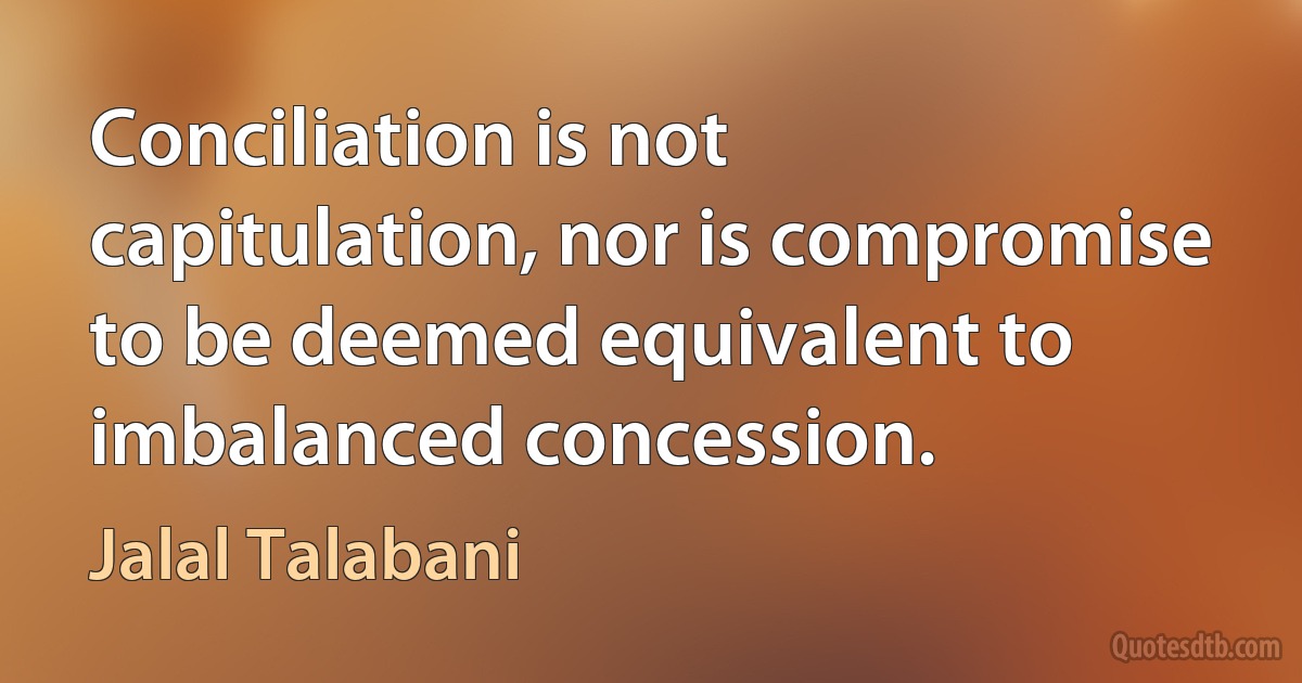 Conciliation is not capitulation, nor is compromise to be deemed equivalent to imbalanced concession. (Jalal Talabani)