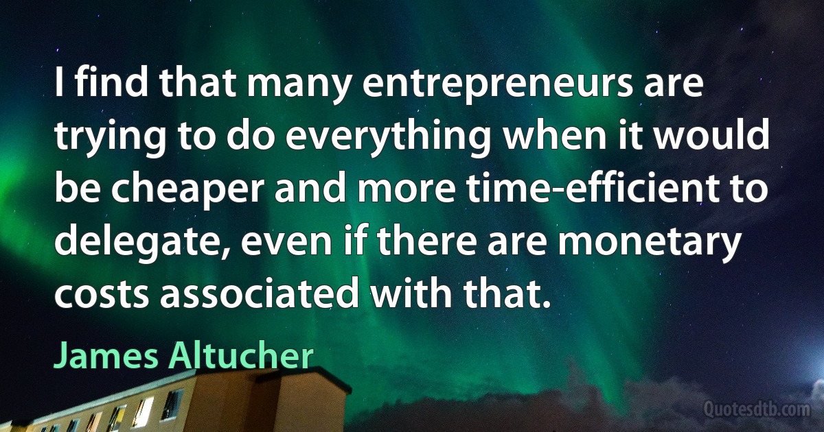 I find that many entrepreneurs are trying to do everything when it would be cheaper and more time-efficient to delegate, even if there are monetary costs associated with that. (James Altucher)