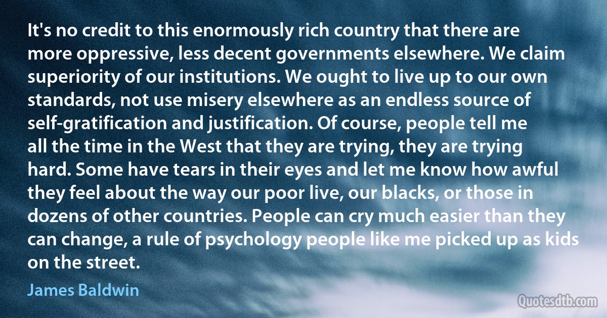 It's no credit to this enormously rich country that there are more oppressive, less decent governments elsewhere. We claim superiority of our institutions. We ought to live up to our own standards, not use misery elsewhere as an endless source of self-gratification and justification. Of course, people tell me all the time in the West that they are trying, they are trying hard. Some have tears in their eyes and let me know how awful they feel about the way our poor live, our blacks, or those in dozens of other countries. People can cry much easier than they can change, a rule of psychology people like me picked up as kids on the street. (James Baldwin)