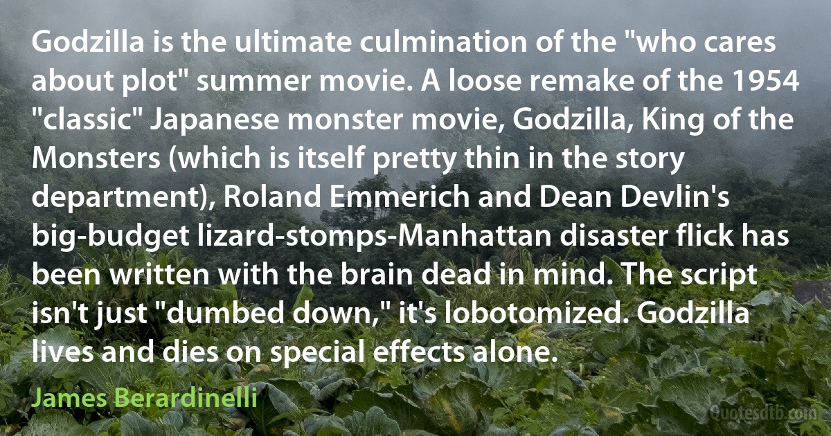Godzilla is the ultimate culmination of the "who cares about plot" summer movie. A loose remake of the 1954 "classic" Japanese monster movie, Godzilla, King of the Monsters (which is itself pretty thin in the story department), Roland Emmerich and Dean Devlin's big-budget lizard-stomps-Manhattan disaster flick has been written with the brain dead in mind. The script isn't just "dumbed down," it's lobotomized. Godzilla lives and dies on special effects alone. (James Berardinelli)