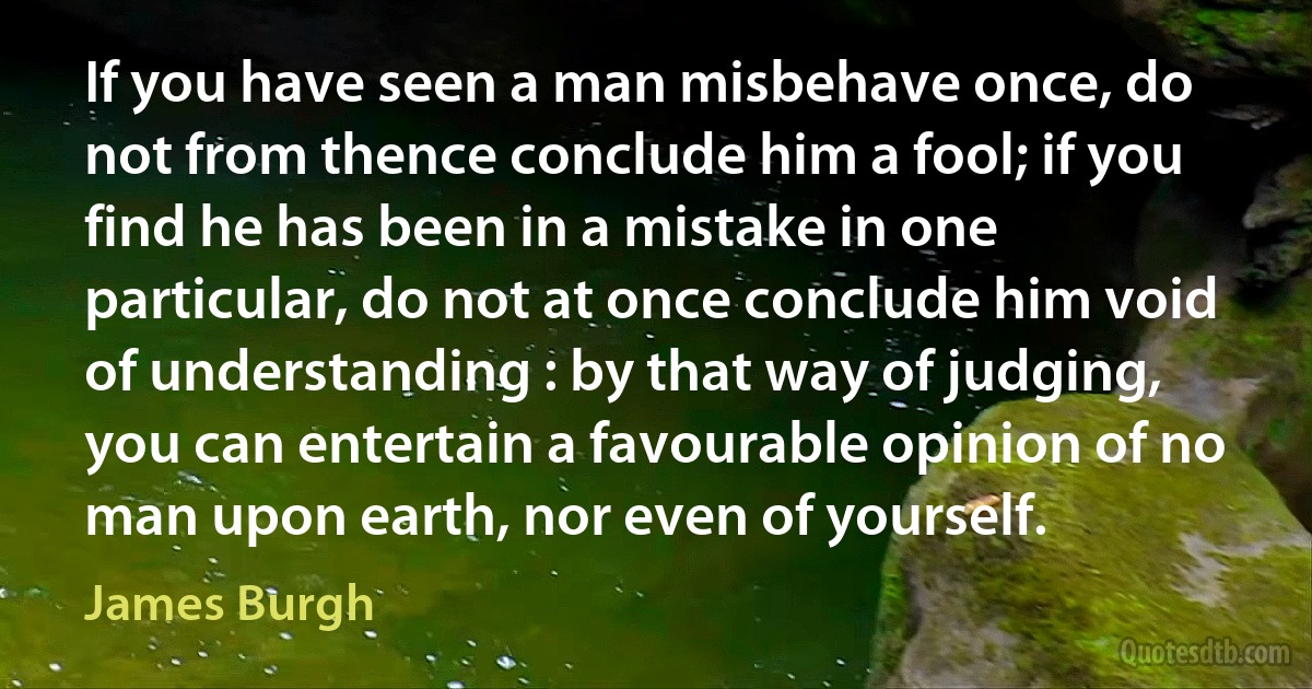 If you have seen a man misbehave once, do not from thence conclude him a fool; if you find he has been in a mistake in one particular, do not at once conclude him void of understanding : by that way of judging, you can entertain a favourable opinion of no man upon earth, nor even of yourself. (James Burgh)