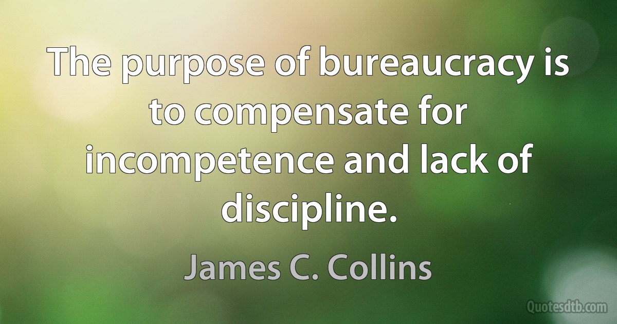 The purpose of bureaucracy is to compensate for incompetence and lack of discipline. (James C. Collins)