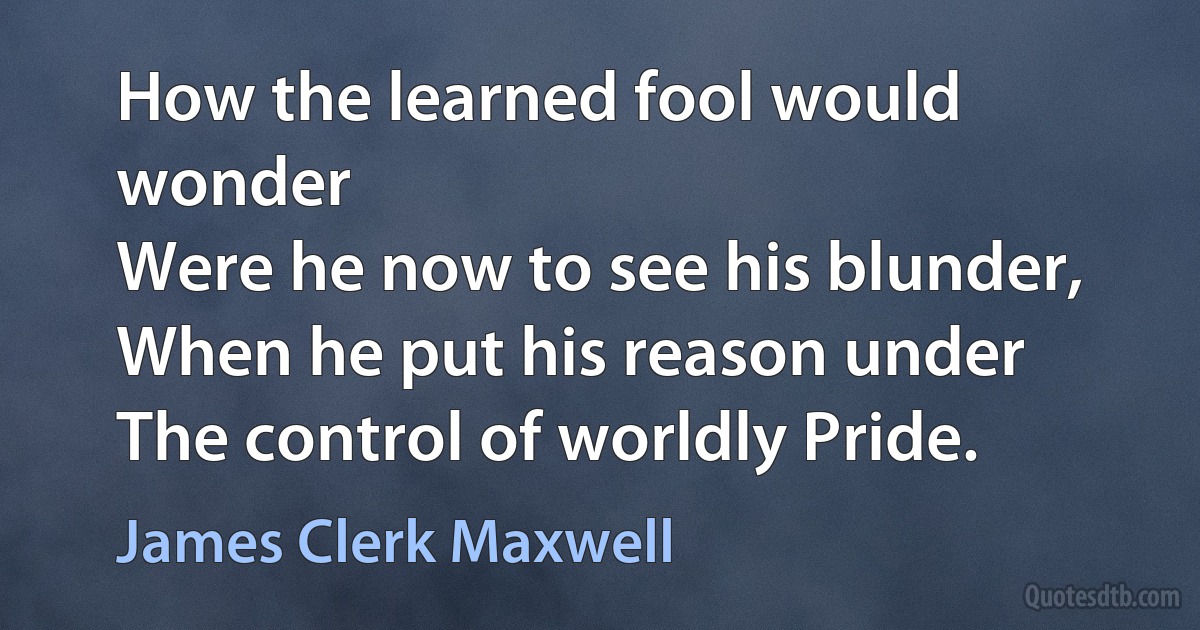 How the learned fool would wonder
Were he now to see his blunder,
When he put his reason under
The control of worldly Pride. (James Clerk Maxwell)